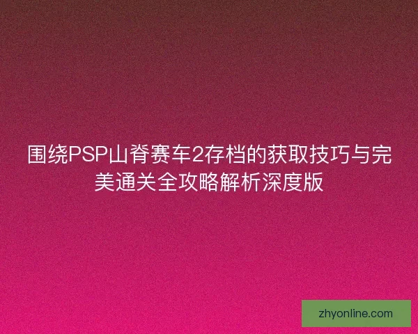 围绕PSP山脊赛车2存档的获取技巧与完美通关全攻略解析深度版