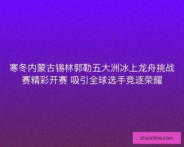 寒冬内蒙古锡林郭勒五大洲冰上龙舟挑战赛精彩开赛 吸引全球选手竞逐荣耀
