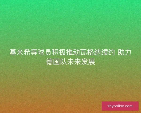 基米希等球员积极推动瓦格纳续约 助力德国队未来发展